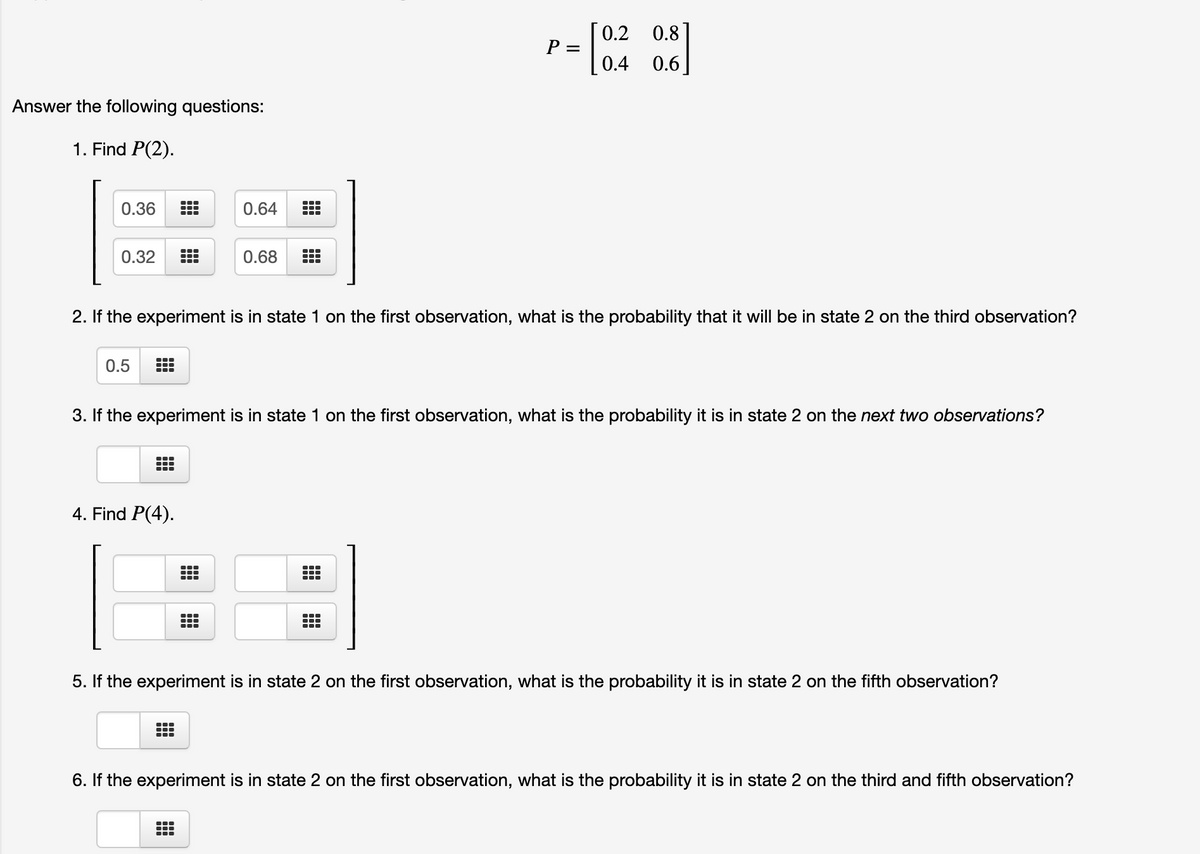 [0.2
P =
0.8]
0.4
0.6
Answer the following questions:
1. Find P(2).
0.36
0.64
0.32
0.68
2. If the experiment is in state 1 on the first observation, what is the probability that it will be in state 2 on the third observation?
0.5
3. If the experiment is in state 1 on the first observation, what is the probability it is in state 2 on the next two observations?
4. Find P(4).
..-
5. If the experiment is in state 2 on the first observation, what is the probability it is in state 2 on the fifth observation?
6. If the experiment is in state 2 on the first observation, what is the probability it is in state 2 on the third and fifth observation?

