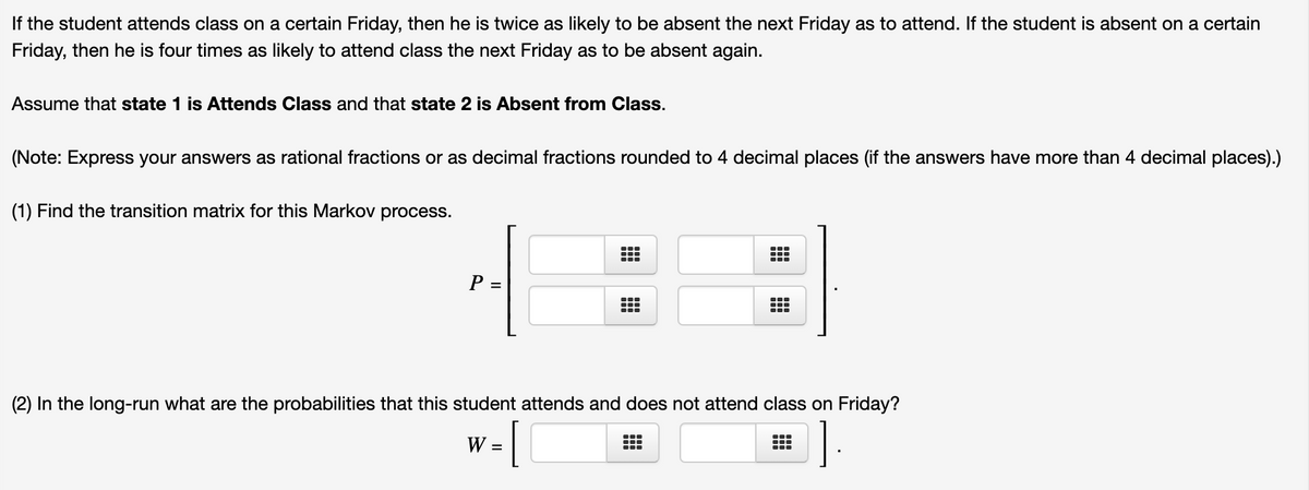 If the student attends class on a certain Friday, then he is twice as likely to be absent the next Friday as to attend. If the student is absent on a certain
Friday, then he is four times as likely to attend class the next Friday as to be absent again.
Assume that state 1 is Attends Class and that state 2 is Absent from Class.
(Note: Express your answers as rational fractions or as decimal fractions rounded to 4 decimal places (if the answers have more than 4 decimal places).)
(1) Find the transition matrix for this Markov process.
...
P =
(2) In the long-run what are the probabilities that this student attends and does not attend class on Friday?
[
].
W =
