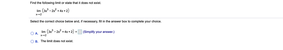 Find the following limit or state that it does not exist.
lim (3x - 2x? + 4x+2)
X→2
Select the correct choice below and, if necessary, fill in the answer box to complete your choice.
lim (3x3 - 2x2 + 4x+2)
(Simplify your answer.)
OA.
O B. The limit does not exist.
