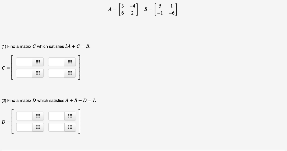 3 -4
5
В —
1
A =
6.
2
(1) Find a matrix C which satisfies 3A + C = B.
...
C =
(2) Find a matrix D which satisfies A + B + D = I.
D =

