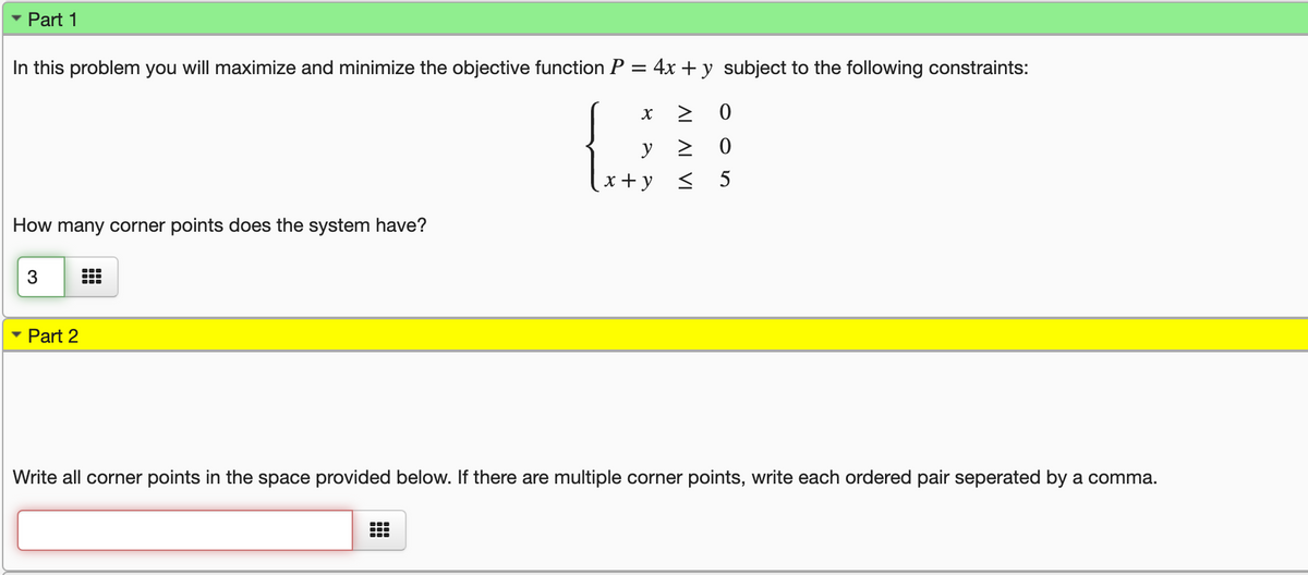 Part 1
In this problem you will maximize and minimize the objective function P = 4x +y subject to the following constraints:
> 0
x + y < 5
How many corner points does the system have?
• Part 2
Write all corner points in the space provided below. If there are multiple corner points, write each ordered pair seperated by a comma.
