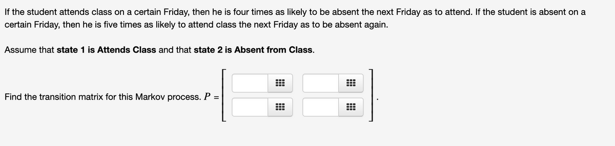 If the student attends class on a certain Friday, then he is four times as likely to be absent the next Friday as to attend. If the student is absent on a
certain Friday, then he is five times as likely to attend class the next Friday as to be absent again.
Assume that state 1 is Attends Class and that state 2 is Absent from Class.
Find the transition matrix for this Markov process. P
...
