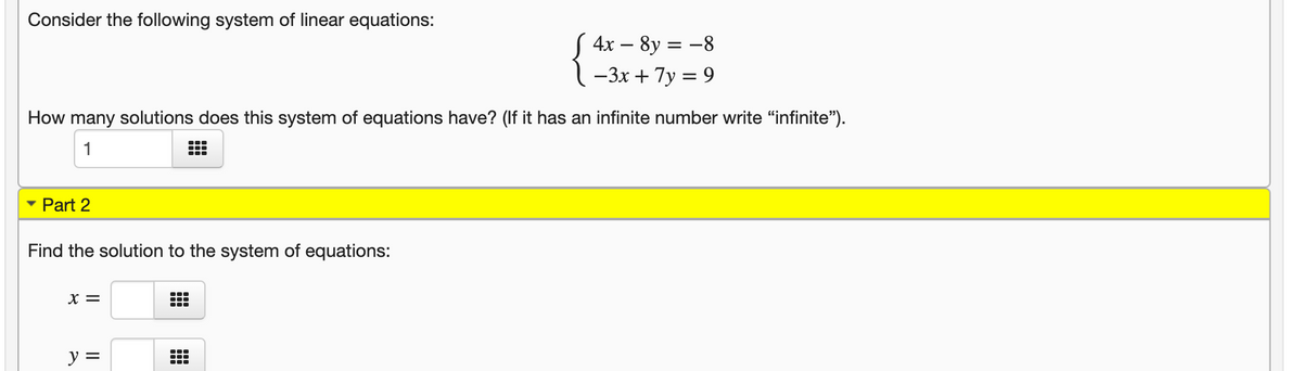 Consider the following system of linear equations:
S 4x – 8y = -8
-3x + 7y = 9
How many solutions does this system of equations have? (If it has an infinite number write "infinite").
1
...
Part 2
Find the solution to the system of equations:
X =
...
...
y =
