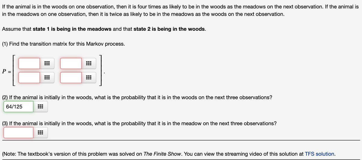 If the animal is in the woods on one observation, then it is four times as likely to be in the woods as the meadows on the next observation. If the animal is
in the meadows on one observation, then it is twice as likely to be in the meadows as the woods on the next observation.
Assume that state 1 is being in the meadows and that state 2 is being in the woods.
(1) Find the transition matrix for this Markov process.
8::
P =
(2) If the animal is initially in the woods, what is the probability that it is in the woods on the next three observations?
64/125
(3) If the animal is initially in the woods, what is the probability that it is in the meadow on the next three observations?
(Note: The textbook's version of this problem was solved on The Finite Show. You can view the streaming video of this solution at TFS solution.

