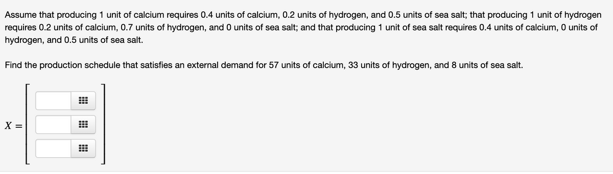 Assume that producing 1 unit of calcium requires 0.4 units of calcium, 0.2 units of hydrogen, and 0.5 units of sea salt; that producing 1 unit of hydrogen
requires 0.2 units of calcium, 0.7 units of hydrogen, and 0 units of sea salt; and that producing 1 unit of sea salt requires 0.4 units of calcium, 0 units of
hydrogen, and 0.5 units of sea salt.
Find the production schedule that satisfies an external demand for 57 units of calcium, 33 units of hydrogen, and 8 units of sea salt.
X =
