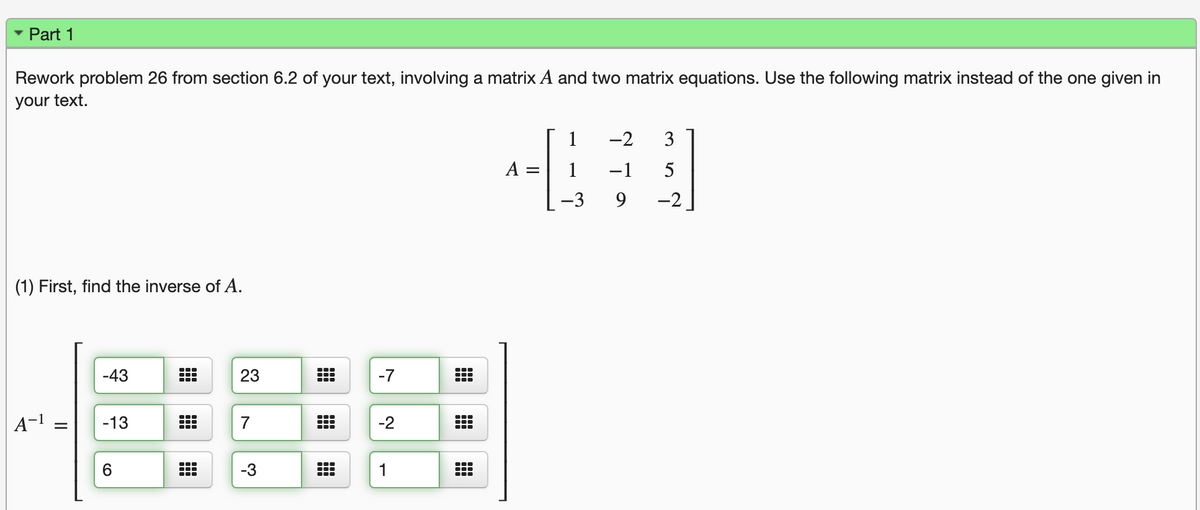 Part 1
Rework problem 26 from section 6.2 of your text, involving a matrix A and two matrix equations. Use the following matrix instead of the one given in
your text.
1
-2
3
A
-1
5
-3
-2
(1) First, find the inverse of A.
-43
23
-7
A-1
-13
7
-2
1
