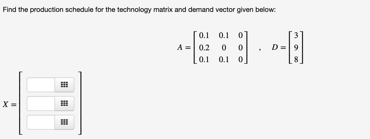 Find the production schedule for the technology matrix and demand vector given below:
0.1
0.1
3
A =| 0.2
D =| 9
0.1
0.1
8
X =
