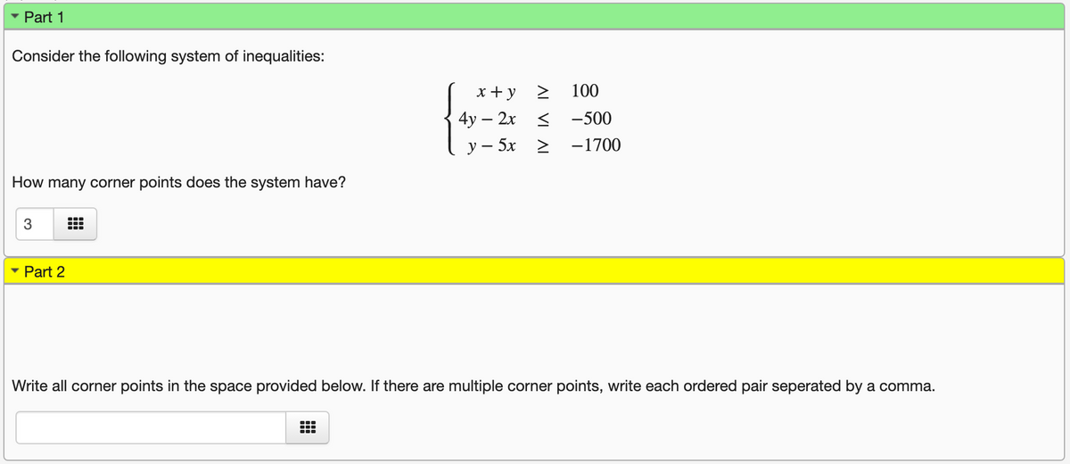 Part 1
Consider the following system of inequalities:
x + y >
100
4у — 2х <
-500
у — 5х >
-1700
How many corner points does the system have?
3
Part 2
Write all corner points in the space provided below. If there are multiple corner points, write each ordered pair seperated by a comma.
