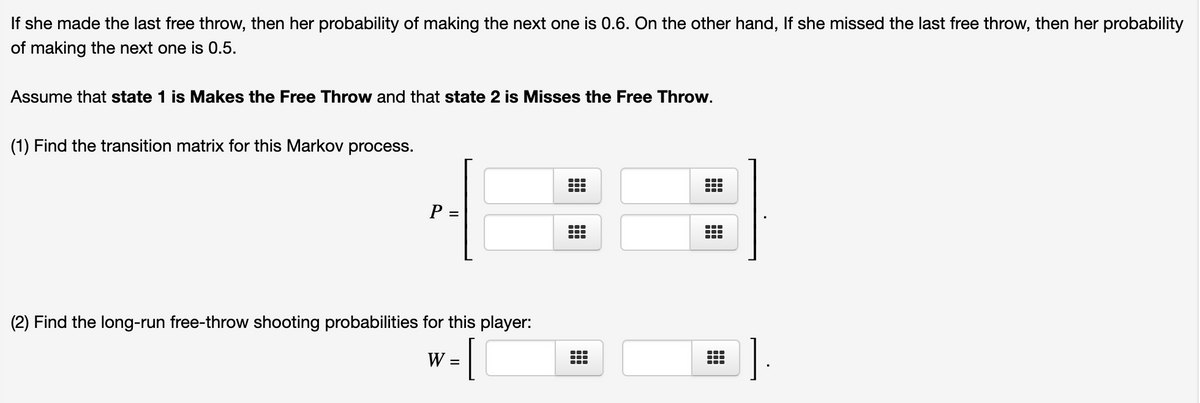 If she made the last free throw, then her probability of making the next one is 0.6. On the other hand, If she missed the last free throw, then her probability
of making the next one is 0.5.
Assume that state 1 is Makes the Free Throw and that state 2 is Misses the Free Throw.
(1) Find the transition matrix for this Markov process.
P =
...
...
(2) Find the long-run free-throw shooting probabilities for this player:
W
