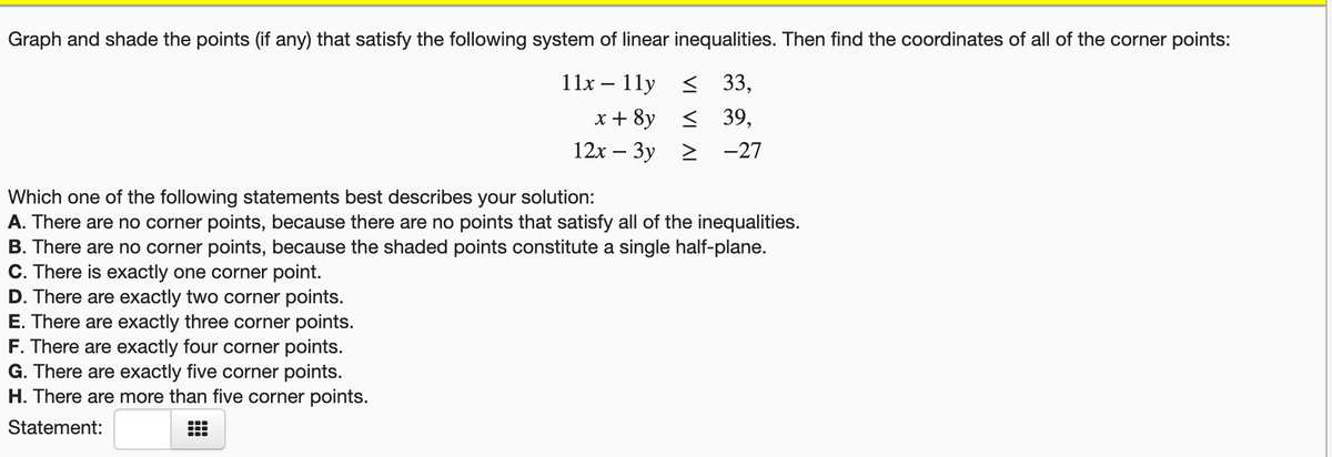 Graph and shade the points (if any) that satisfy the following system of linear inequalities. Then find the coordinates of all of the corner points:
11x – 11y < 33,
х+ 8y < 39,
12х — Зу 2 -27
Which one of the following statements best describes your solution:
A. There are no corner points, because there are no points that satisfy all of the inequalities.
B. There are no corner points, because the shaded points constitute a single half-plane.
C. There is exactly one corner point.
D. There are exactly two corner points.
E. There are exactly three corner points.
F. There are exactly four corner points.
G. There are exactly five corner points.
H. There are more than five corner points.
Statement:
