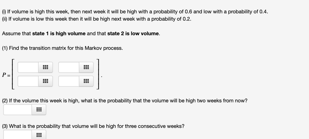 (i) If volume is high this week, then next week it will be high with a probability of 0.6 and low with a probability of 0.4.
(ii) If volume is low this week then it will be high next week with a probability of 0.2.
Assume that state 1 is high volume and that state 2 is low volume.
(1) Find the transition matrix for this Markov process.
P =
(2) If the volume this week is high, what is the probability that the volume will be high two weeks from now?
(3) What is the probability that volume will be high for three consecutive weeks?

