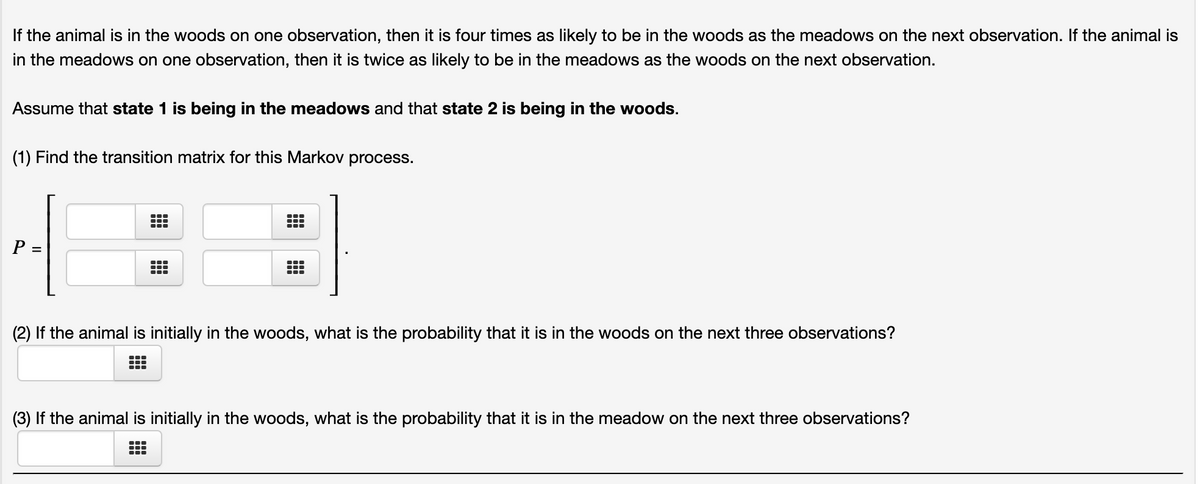 If the animal is in the woods on one observation, then it is four times as likely to be in the woods as the meadows on the next observation. If the animal is
in the meadows on one observation, then it is twice as likely to be in the meadows as the woods on the next observation.
Assume that state 1 is being in the meadows and that state 2 is being in the woods.
(1) Find the transition matrix for this Markov process.
...
P =
(2) If the animal is initially in the woods, what is the probability that it is in the woods on the next three observations?
(3) If the animal is initially in the woods, what is the probability that it is in the meadow on the next three observations?
