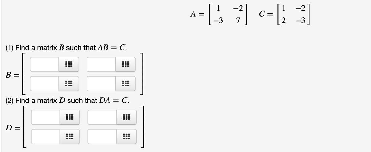 -2
-2
A =
С —
7
-3
(1) Find a matrix B such that AB =
= C.
B =
(2) Find a matrix D such that DA = C.
D =
