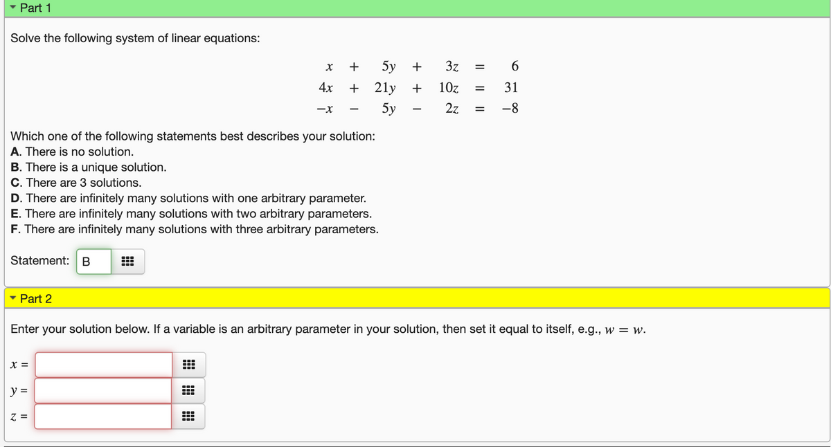 Part 1
Solve the following system of linear equations:
+
5y
3z
%D
4x
+ 2ly
10z
31
-x
5y
2z
-8
Which one of the following statements best describes your solution:
A. There is no solution.
B. There is a unique solution.
C. There are 3 solutions.
D. There are infinitely many solutions with one arbitrar
E. There are infinitely many solutions with two arbitrary parameters.
F. There are infinitely many solutions with three arbitrary parameters.
parameter.
Statement: B
• Part 2
Enter your solution below. If a variable is an arbitrary parameter in your solution, then set it equal to itself, e.g., w = w.
X =
...
y =
Z =
6.
+ + I
