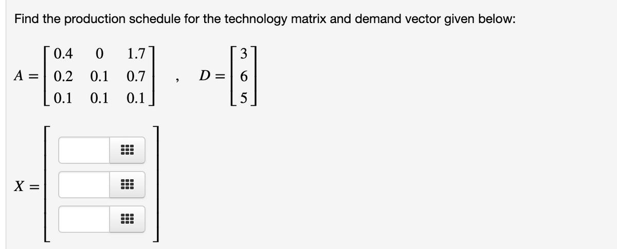 Find the production schedule for the technology matrix and demand vector given below:
0.4
1.7
3
A
0.2
0.1
0.7
D =
0.1
0.1
0.1
X =
...
出

