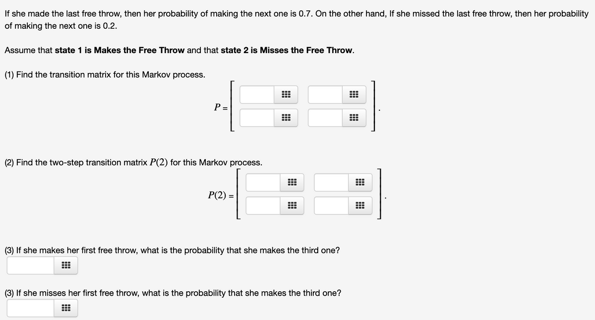 If she made the last free throw, then her probability of making the next one is 0.7. On the other hand, If she missed the last free throw, then her probability
of making the next one is 0.2.
Assume that state 1 is Makes the Free Throw and that state 2 is Misses the Free Throw.
(1) Find the transition matrix for this Markov process.
P =
...
(2) Find the two-step transition matrix P(2) for this Markov process.
:
P(2) =
(3) If she makes her first free throw, what is the probability that she makes the third one?
(3) If she misses her first free throw, what is the probability that she makes the third one?
