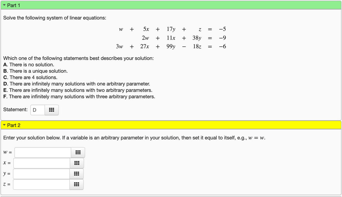 Part 1
Solve the following system of linear equations:
W
+
5x
+
17y
-5
2w
+
11x
38y
-9
3w
+
27x
99у
18z
-6
%3D
Which one of the following statements best describes your solution:
A. There is no solution.
B. There is a unique solution.
C. There are 4 solutions.
D. There are infinitely many solutions with one arbitrary parameter.
E. There are infinitely many solutions with two arbitrary parameters.
F. There are infinitely many solutions with three arbitrary parameters.
Statement:
Part 2
Enter your solution below. If a variable is an arbitrary parameter in your solution, then set it equal to itself, e.g., w = w.
W =
X =
y =
Z =
+
+
