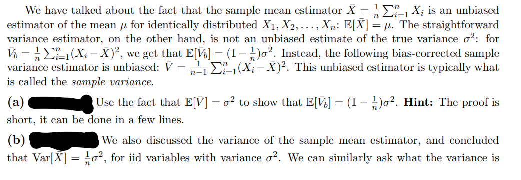 We have talked about the fact that the sample mean estimator X = X; is an unbiased
estimator of the mean u for identically distributed X1, X2, ..., Xn: E[X] =
variance estimator, on the other hand, is not an unbiased estimate of the true variance o²: for
µ. The straightforward
Vý = E1(X; – X)², we get that E[V½] = (1 – )o². Instead, the following bias-corrected sample
variance estimator is unbiased: V = „4 E (X; – X)². This unbiased estimator is typically what
is called the sample variance.
Use the fact that E[V] = o² to show that E[V] = (1 – )0². Hint: The proof is
short, it can be done in a few lines.
(b)
that Var[X] = 02, for iid variables with variance o?. We can similarly ask what the variance is
We also discussed the variance of the sample mean estimator, and concluded
