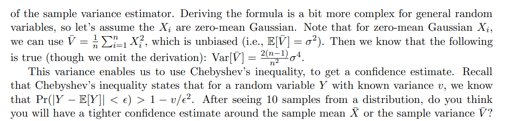 of the sample variance estimator. Deriving the formula is a bit more complex for general random
variables, so let's assume the X; are zero-mean Gaussian. Note that for zero-mean Gaussian X;,
we can use V =:E1 X}, which is unbiased (i.e., E[V] = o²). Then we know that the following
is true (though we omit the derivation): Var[V] = 2(n-1),4.
This variance enables us to use Chebyshev's inequality, to get a confidence estimate. Recall
that Chebyshev's inequality states that for a random variable Y with known variance v, we know
that Pr(|Y – E[Y]| < e) > 1 – v/e². After seeing 10 samples from a distribution, do you think
you will have a tighter confidence estimate around the sample mean X or the sample variance V?
n2
