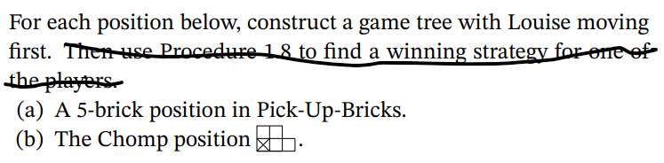 For each position below, construct a game tree with Louise moving
first. Then use Procedure 1 8 to find a winning strategy for ene of
the players.
(a) A 5-brick position in Pick-Up-Bricks.
(b) The Chomp position .
