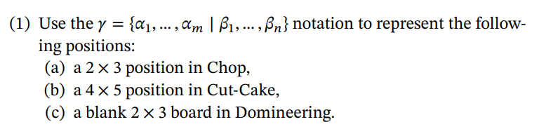 (1) Use the y = {a1, ... , am | B1,... , Bn} notation to represent the follow-
ing positions:
(a) a 2×3 position in Chop,
(b) a 4 x 5 position in Cut-Cake,
(c) a blank 2 × 3 board in Domineering.
