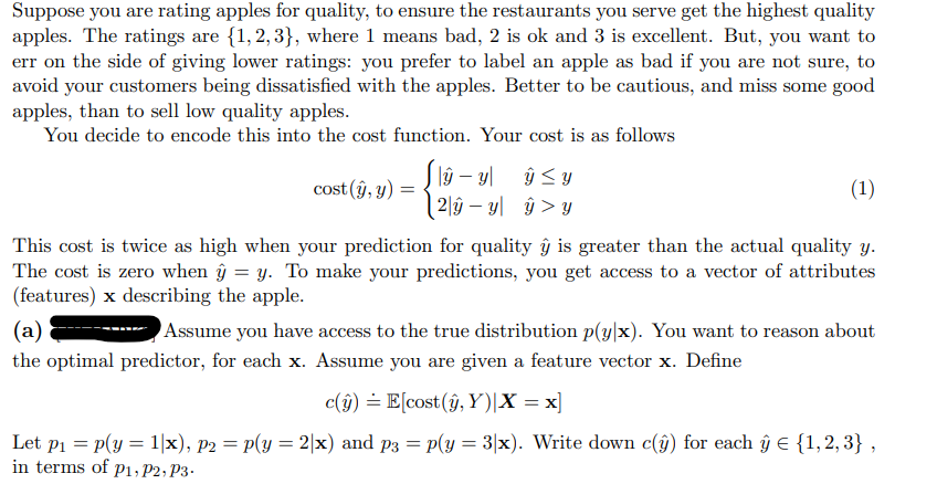 Suppose you are rating apples for quality, to ensure the restaurants you serve get the highest quality
apples. The ratings are {1,2,3}, where 1 means bad, 2 is ok and 3 is excellent. But, you want to
err on the side of giving lower ratings: you prefer to label an apple as bad if you are not sure, to
avoid your customers being dissatisfied with the apples. Better to be cautious, and miss some good
apples, than to sell low quality apples.
You decide to encode this into the cost function. Your cost is as follows
lâŷ – yl ŷ <y
| 2]ŷ – y| ŷ > Y
cost (ŷ, y)
(1)
This cost is twice as high when your prediction for quality ŷ is greater than the actual quality y.
The cost is zero when ŷ = y. To make your predictions, you get access to a vector of attributes
(features) x describing the apple.
(a)
Assume you have access to the true distribution p(y/x). You want to reason about
the optimal predictor, for each x. Assume you are given a feature vector x. Define
c(j) = E[cost (ŷ, Y)|X = x]
Let pi = p(y = 1|x), p2 = p(y = 2|x) and p3 = p(y = 3|x). Write down c(ŷ) for each ŷ € {1,2, 3} ,
in terms of p1, P2; P3-
