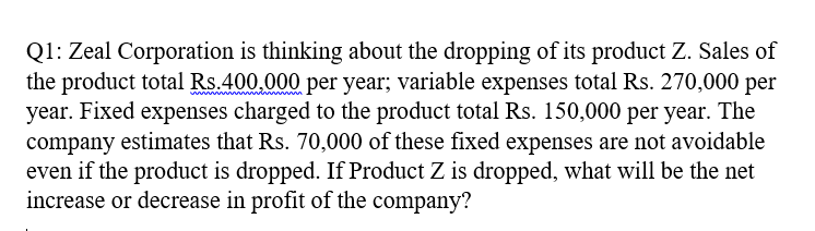 Q1: Zeal Corporation is thinking about the dropping of its product Z. Sales of
the product total Rs.400.000 per year; variable expenses total Rs. 270,000 per
year. Fixed expenses charged to the product total Rs. 150,000 per year. The
company estimates that Rs. 70,000 of these fixed expenses are not avoidable
even if the product is dropped. If Product Z is dropped, what will be the net
increase or decrease in profit of the company?
