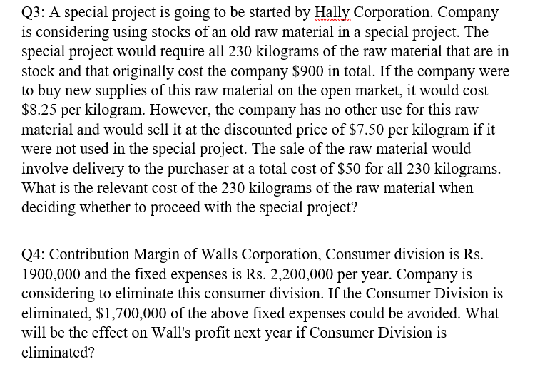 Q3: A special project is going to be started by Hally Corporation. Company
is considering using stocks of an old raw material in a special project. The
special project would require all 230 kilograms of the raw material that are in
stock and that originally cost the company $900 in total. If the company were
to buy new supplies of this raw material on the open market, it would cost
$8.25 per kilogram. However, the company has no other use for this raw
material and would sell it at the discounted price of $7.50 per kilogram if it
were not used in the special project. The sale of the raw material would
involve delivery to the purchaser at a total cost of $50 for all 230 kilograms.
What is the relevant cost of the 230 kilograms of the raw material when
deciding whether to proceed with the special project?
Q4: Contribution Margin of Walls Corporation, Consumer division is Rs.
1900,000 and the fixed expenses is Rs. 2,200,000 per year. Company is
considering to eliminate this consumer division. If the Consumer Division is
eliminated, $1,700,000 of the above fixed expenses could be avoided. What
will be the effect on Wall's profit next year if Consumer Division is
eliminated?
