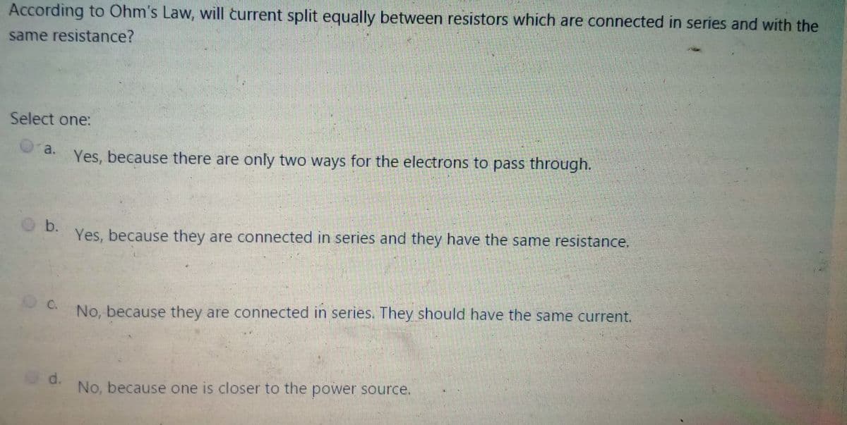 According to Ohm's Law, will turrent split equally between resistors which are connected in series and with the
same resistance?
Select one:
a.
Yes, because there are only two ways for the electrons to pass through.
b.
Yes, because they are connected in series and they have the same resistance.
No, because they are connected in series. They should have the same current.
C.
d.
No, because one is closer to the power source.
