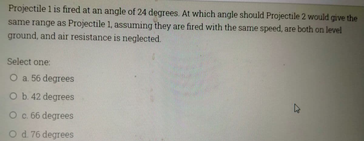 Projectile 1 is fired at an angle of 24 degrees. At which angle should Projectile 2 would give the
same range as Projectile 1, assuming they are fired with the same speed, are both on level
ground, and air resistance is neglected.
Select one:
O a. 56 degrees
O b. 42 degrees
O c. 66 degrees
O d. 76 degrees
