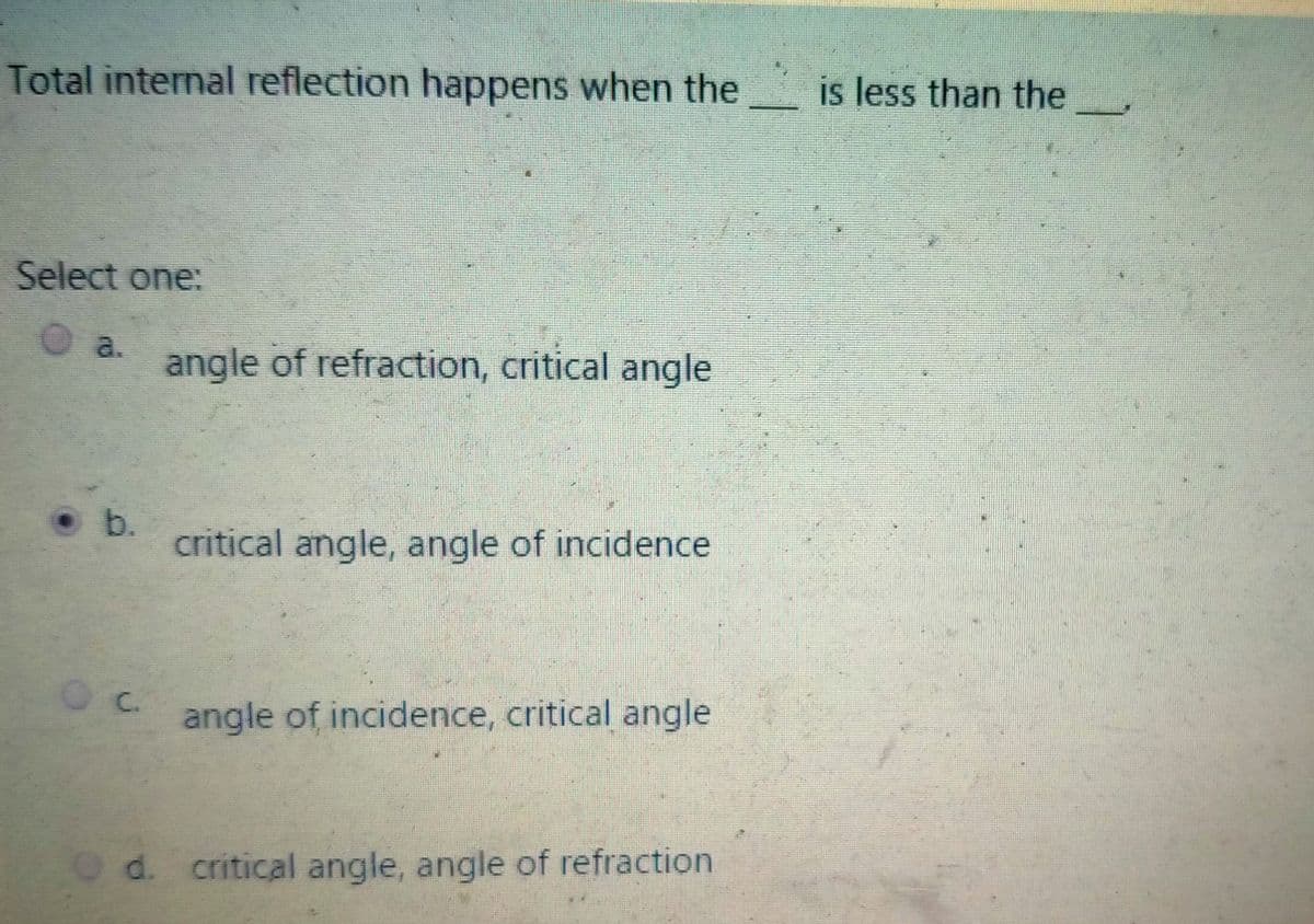 Total internal reflection happens when the
is less than the
Select one:
O a.
angle of refraction, critical angle
• b.
critical angle, angle of incidence
C.
angle of incidence, critical angle
d. critical angle, angle of refraction
