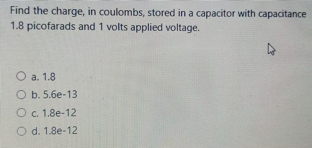 Find the charge, in coulombs, stored in a capacitor with capacitance
1.8 picofarads and 1 volts applied voltage.
a. 1.8
b.5.6e-13
Oc. 1.8e-12
O d. 1.8e-12

