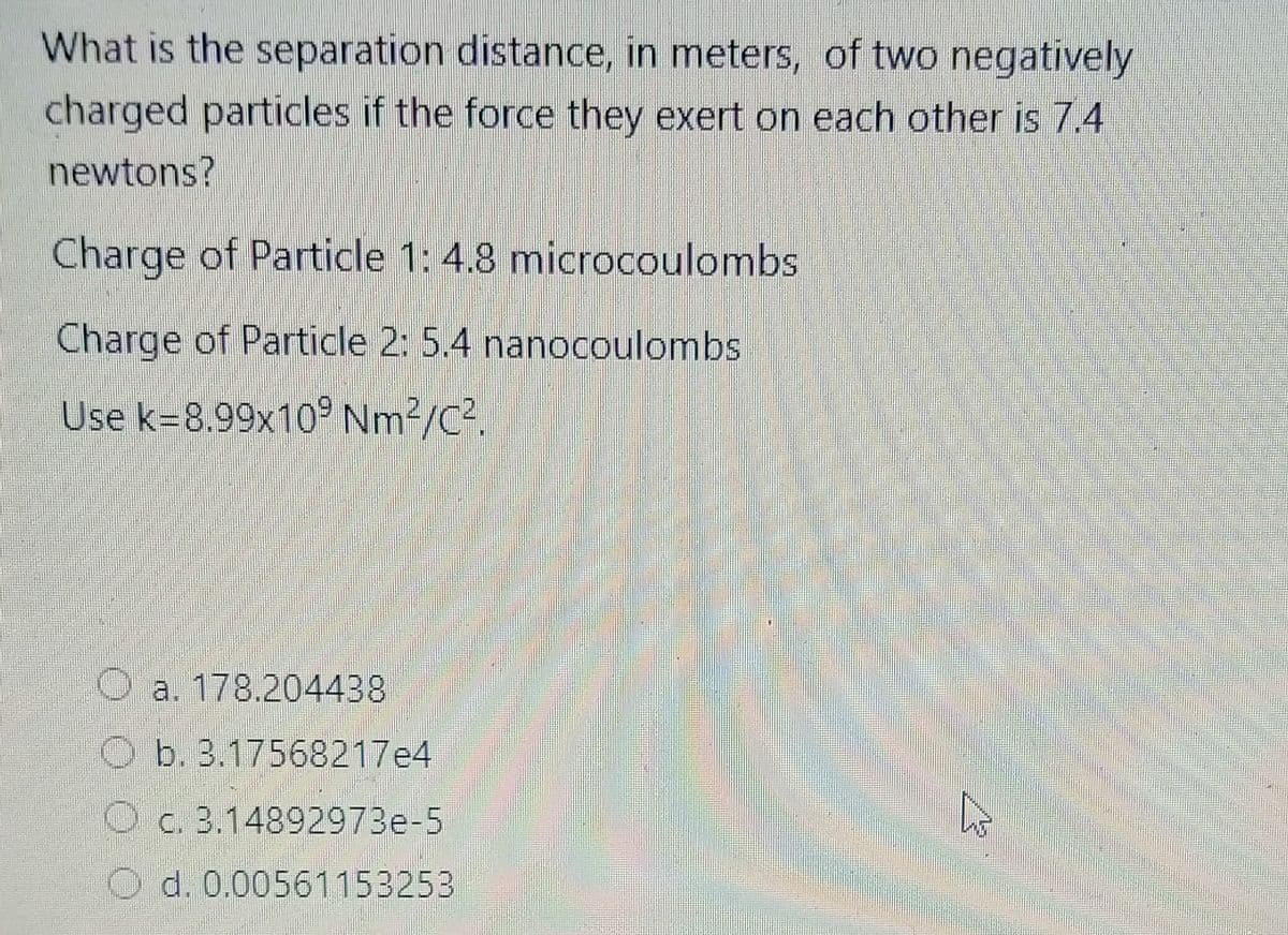 What is the separation distance, in meters, of two negatively
charged particles if the force they exert on each other is 7.4
newtons?
Charge of Particle 1: 4.8 microcoulombs
Charge of Particle 2: 5.4 nanocoulombs
Use k=8.99x10° Nm2/C².
O a. 178.204438
O b. 3.17568217e4
O c. 3.14892973e-5
O d. 0.00561153253
