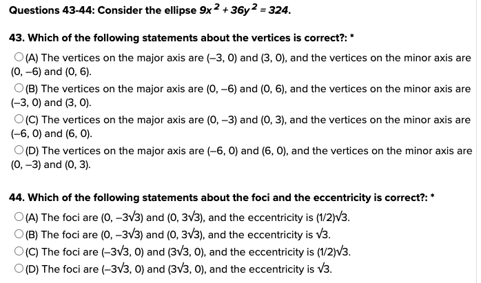 Questions 43-44: Consider the ellipse 9x2 +36y2 = 324.
43. Which of the following statements about the vertices is correct?: *
O(A) The vertices on the major axis are (-3, 0) and (3, 0), and the vertices on the minor axis are
(0, -6) and (0, 6).
O(B) The vertices on the major axis are (0, -6) and (0, 6), and the vertices on the minor axis are
(-3, 0) and (3, 0).
O(C) The vertices on the major axis are (0, -3) and (0, 3), and the vertices on the minor axis are
(-6, 0) and (6, 0).
O (D) The vertices on the major axis are (-6, 0) and (6, 0), and the vertices on the minor axis are
(0, -3) and (0, 3).
44. Which of the following statements about the foci and the eccentricity is correct?: *
O(A) The foci are (0, -3√3) and (0, 3√3), and the eccentricity is (1/2)√3.
O(B) The foci are (0, -3√3) and (0, 3√3), and the eccentricity is √3.
O(C) The foci are (-3√3, 0) and (3√3, 0), and the eccentricity is (1/2)√3.
O (D) The foci are (-3√3, 0) and (3√3, 0), and the eccentricity is √3.