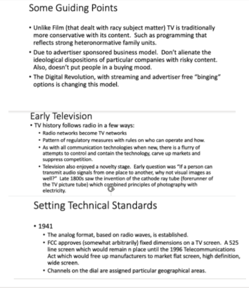 Some Guiding Points
• Unlike Film (that dealt with racy subject matter) TV is traditionally
more conservative with its content. Such as programming that
reflects strong heteronormative family units.
• Due to advertiser sponsored business model. Don't alienate the
ideological dispositions of particular companies with risky content.
Also, doesn't put people in a buying mood.
• The Digital Revolution, with streaming and advertiser free "binging"
options is changing this model.
Early Television
• TV history follows radio in a few ways:
• Radio networks become TV networks
• Pattern of regulatory measures with rules on who can operate and how.
• As with all communication technologies when new, there is a flurry of
attempts to control and contain the technology, carve up markets and
suppress competition.
• Television also enjoyed a novelty stage. Early question was "If a person can
transmit audio signals from one place to another, why not visual images as
well?" Late 1800s saw the invention of the cathode ray tube (forerunner of
the TV picture tube) which combined principles of photography with
electricity.
Setting Technical Standards
• 1941
• The analog format, based on radio waves, is established.
• FCC approves (somewhat arbitrarily) fixed dimensions on a TV screen. A 525
line screen which would remain n place until the 1996 Telecommunications
Act which would free up manufacturers to market flat screen, high definition,
wide screen.
• Channels on the dial are assigned particular geographical areas.
