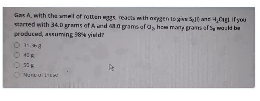 Gas A, with the smell of rotten eggs, reacts with oxygen to give Sg(l) and H20(g). If you
started with 34.0 grams of A and 48.0 grams of O2, how many grams of Sg would be
produced, assuming 98% yield?
31.36 g
40 g
50 g
None of these
