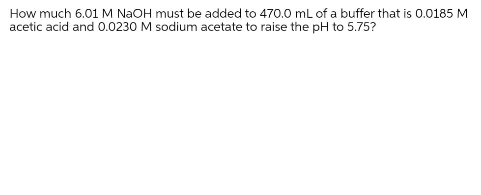 How much 6.01 M NaOH must be added to 470.0 mL of a buffer that is 0.0185 M
acetic acid and 0.0230 M sodium acetate to raise the pH to 5.75?
