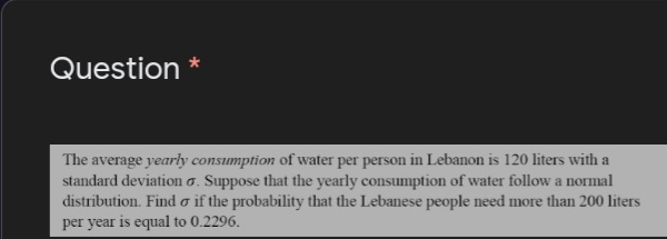 Question
The average yearly consumption of water per person in Lebanon is 120 liters with a
standard deviation o. Suppose that the yearly consumption of water follow a normal
distribution. Find o if the probability that the Lebanese people need more than 200 liters
per year is equal to 0.2296.
