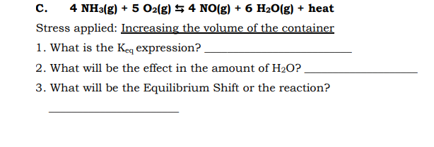 С.
4 NH3(g) + 5 O2(g) 5 4 NO(g) + 6 H20(g) + heat
Stress applied: Increasing the volume of the container
1. What is the Keq expression?
2. What will be the effect in the amount of H2O?
3. What will be the Equilibrium Shift or the reaction?
