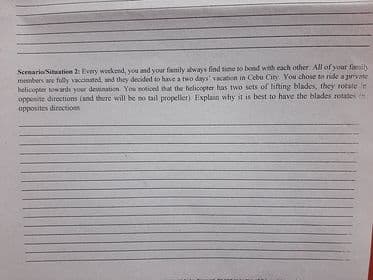 ScenarioSituation 2: Every weekend, you and your fanily always find time to bond with each other All of your fails
members are fully vaccinated, and they decided to have a two days' vacation in Cebu City. You chose to ride sprivate
helicopter tow ards your destination You noticed ihat the helicopter has two sets of hifting blades, they rotste in
opposite directions (and there will be no tail propeller). Explain why it is best to have the blades rotates
opposites directions
