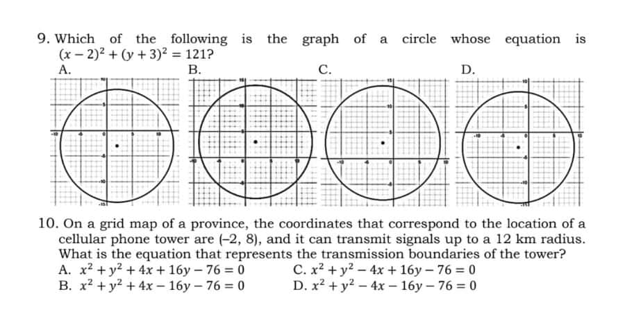 9. Which of the following is the graph of a
(x – 2)2 + (y + 3)2 = 121?
circle whose equation is
А.
В.
С.
D.
10. On a grid map of a province, the coordinates that correspond to the location of a
cellular phone tower are (-2, 8), and it can transmit signals up to a 12 km radius.
What is the equation that represents the transmission boundaries of the tower?
A. x2 + y2 + 4x + 16y - 76 0
B. x2 + y2 + 4x – 16y – 76 = 0
C. x2 + y2 - 4x + 16y – 76 0
D. x2 + y2 - 4x – 16y – 76 = 0
