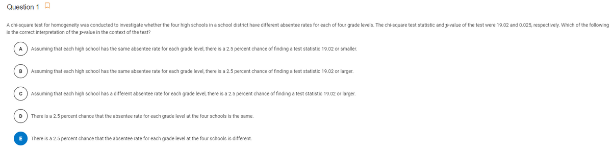 Question 1
A chi-square test for homogeneity was conducted to investigate whether the four high schools in a school district have different absentee rates for each of four grade levels. The chi-square test statistic and p-value of the test were 19.02 and 0.025, respectively. Which of the following
is the correct interpretation of the p-value in the context of the test?
A
Assuming that each high school has the same absentee rate for each grade level, there is a 2.5 percent chance of finding a test statistic 19.02 or smaller.
Assuming that each high school has the same absentee rate for each grade level, there is a 2.5 percent chance of finding a test statistic 19.02 or larger.
Assuming that each high school has a different absentee rate for each grade level, there is a 2.5 percent chance of finding a test statistic 19.02 or larger.
D
There is a 2.5 percent chance that the absentee rate for each grade level at the four schools is the same.
There is a 2.5 percent chance that the absentee rate for each grade level at the four schools is different.
