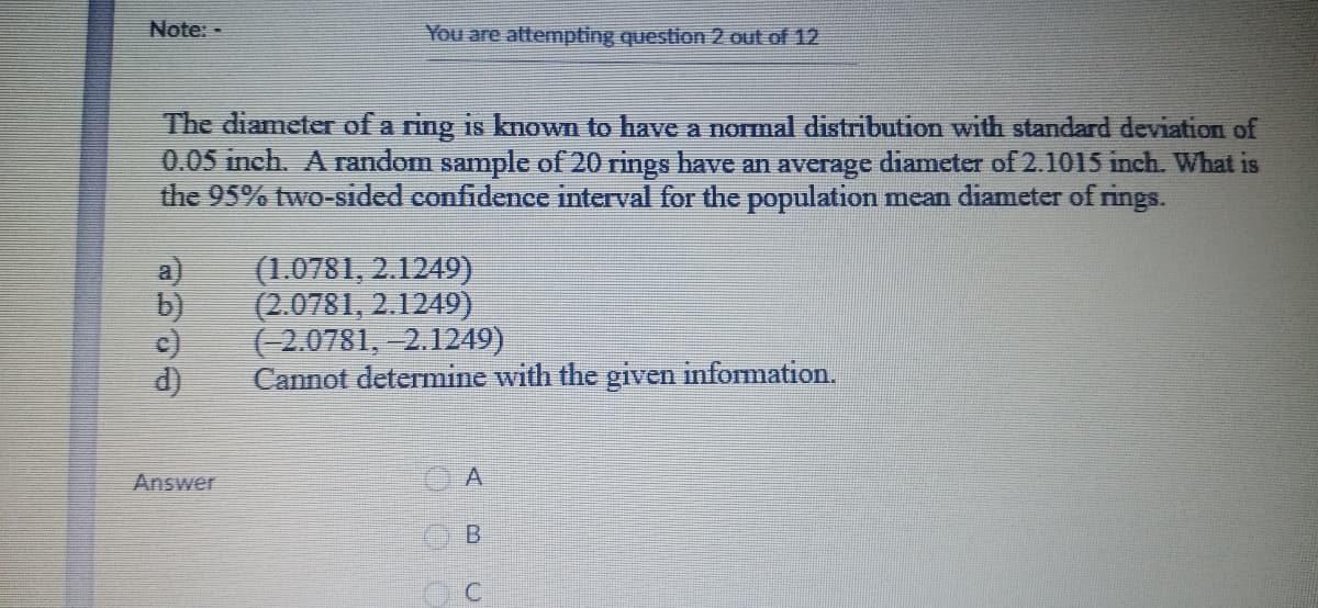 Note: -
You are attempting question 2 out of 12
The diameter of a ring is known to have a normal distribution with standard deviation of
0.05 inch. A random sample of 20 rings have an average diameter of 2.1015 inch. What is
the 95% two-sided confidence interval for the population mean diameter of rings.
a)
(1.0781, 2.1249)
b)
(2.0781, 2.1249)
c)
d)
(2.0781, –2.1249)
Cannot determine with the given information.
Answer
B.
