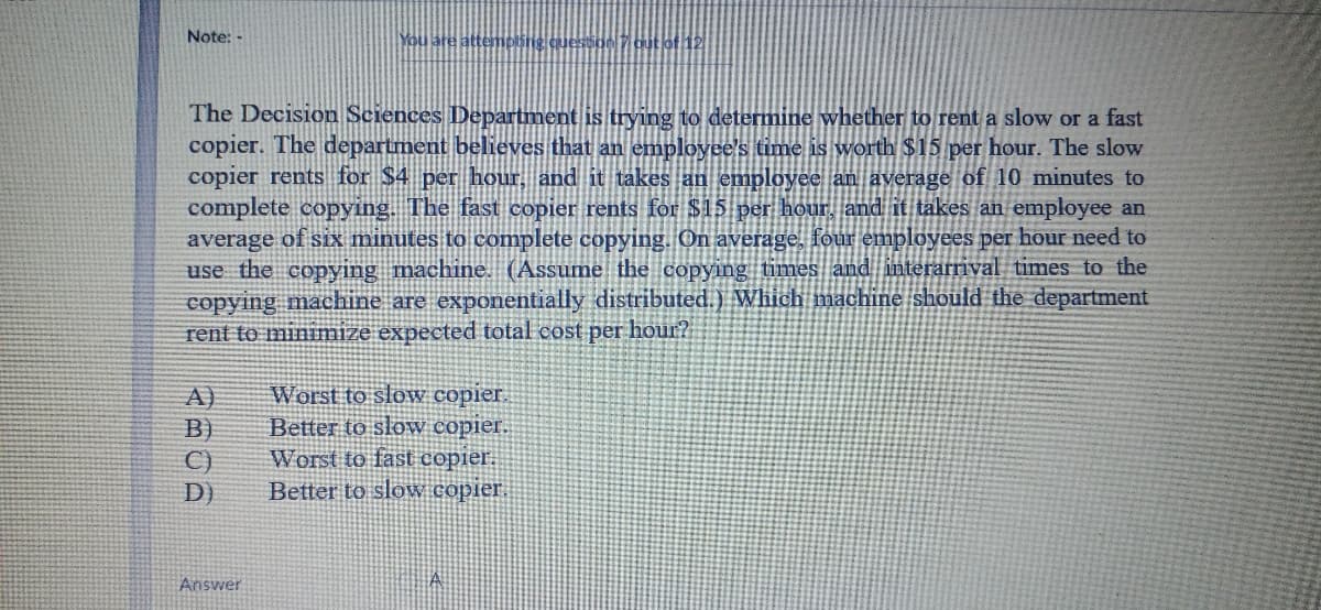 Note: -
You are attempling question 7 out of 12
The Decision Sciences Department is trying to determine whether to rent a slow or a fast
copier. The department believes that an employee's time is worth $15 per hour. The slow
copier rents for $4 per hour, and it takes an employee an average of 10 minutes to
complete copying. The fast copier rents for $15 per hour, and it takes an employee an
average of six minutes to complete copying. On average, fouremployees per hour need to
use the copying machine. (Assumne the copying times and interarrival times to the
copying machine are exponentially distributed.) Which mạchine should the department
rent to minimize expected total cost per hour?
A)
B)
C)
D)
Worst to slow copier.
Better to sloW copier.
Worst to fäst copier.
Better to slowW copier.
Answer
