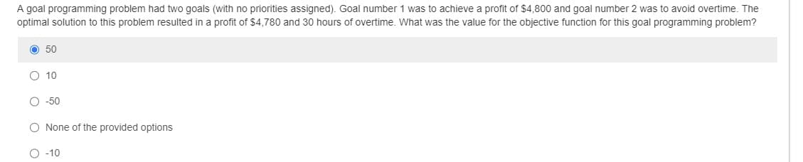 A goal programming problem had two goals (with no priorities assigned). Goal number 1 was to achieve a profit of $4,800 and goal number 2 was to avoid overtime. The
optimal solution to this problem resulted in a profit of $4,780 and 30 hours of overtime. What was the value for the objective function for this goal programming problem?
O 50
O 10
-50
O None of the provided options
O-10