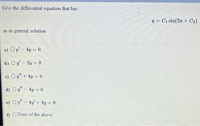 Give the differential equation that has
as its general solution.
a) Oy' - 4y = 0
b) Oy-2y=0
c) Oy" + 4y = 0
d) Oy" - 4y = 0
e) Oy" - 4y + 4y = 0
f) O None of the above.
y = C₁ sin(2x + C₂)