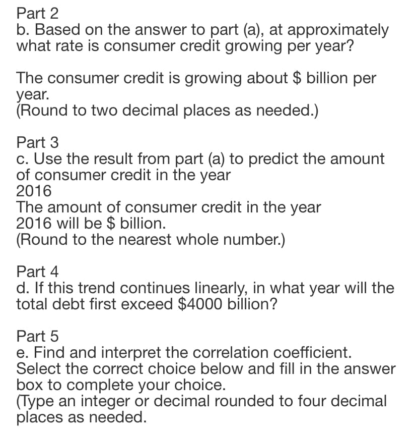 Part 2
b. Based on the answer to part (a), at approximately
what rate is consumer credit growing per year?
The consumer credit is growing about $ billion per
year.
(Round to two decimal places as needed.)
Part 3
c. Use the result from part (a) to predict the amount
of consumer credit in the year
2016
The amount of consumer credit in the year
2016 will be $ billion.
(Round to the nearest whole number.)
Part 4
d. If this trend continues linearly, in what year will the
total debt first exceed $4000 billion?
Part 5
e. Find and interpret the correlation coefficient.
Select the correct choice below and fill in the answer
box to complete your choice.
(Type an integer or decimal rounded to four decimal
places as needed.
