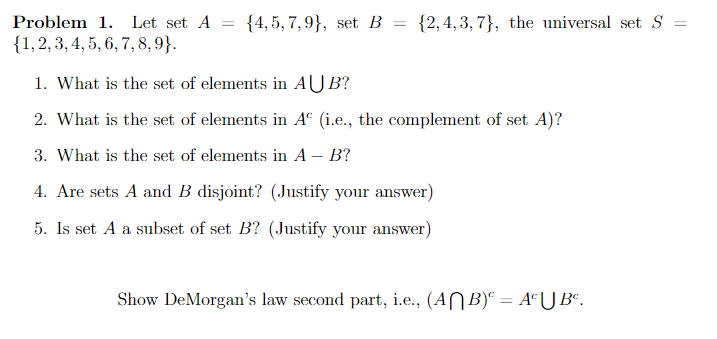 Problem 1. Let set A = {4,5,7,9), set B = {2,4,3,7), the universal set S =
{1, 2, 3, 4, 5, 6, 7, 8, 9}.
1. What is the set of elements in AUB?
2. What is the set of elements in Aº (i.e., the complement of set A)?
3. What is the set of elements in A - B?
4. Are sets A and B disjoint? (Justify your answer)
5. Is set A a subset of set B? (Justify your answer)
Show DeMorgan's law second part, i.e., (ANB) = AºU Bº.