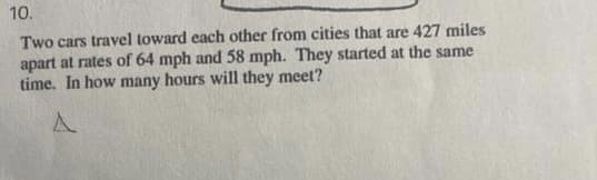 10.
Two cars travel toward each other from cities that are 427 miles
apart at rates of 64 mph and 58 mph. They started at the same
time. In how many hours will they meet?
A