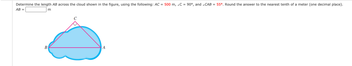 Determine the length AB across the cloud shown in the figure, using the following: AC =
500 m, 2C = 90°, and 2CAB = 55°. Round the answer to the nearest tenth of a meter (one decimal place).
AB =
m
C
B
|A
